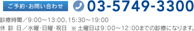 ご予約・お問い合わせ 03-5749-3300 診療時間／9:00〜13:00、15:30〜19:00 休診日／水曜・日曜・祝日※土曜日は9：00〜12：00までの診療になります。